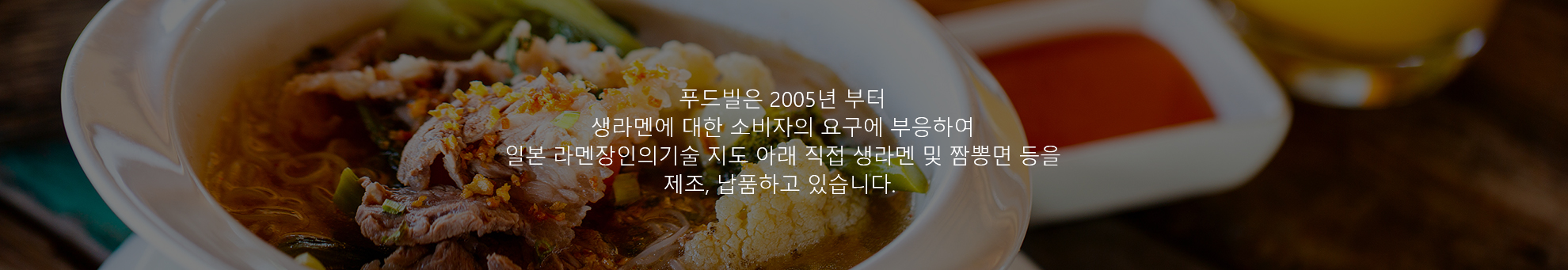 푸드빌은 2005년부터 생라멘에 대한 소비자의 요구에 부응하여 일본 라멘장인의 기술 지도 아래 직접 생라멘 및 짬뽕면 등을 제조, 납품하고 있습니다.